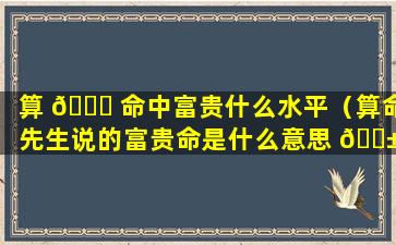 算 🍀 命中富贵什么水平（算命先生说的富贵命是什么意思 🐱 ）